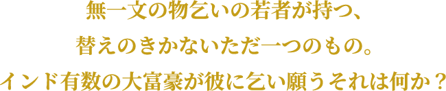 無一文の物乞いの若者が持つ、替えのきかないただ一つのもの。インド有数の大富豪が彼に乞い願うそれは何か?